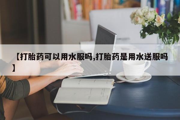 打胎药专卖微信全国包邮【打胎药可以用水服吗,打胎药是用水送服吗】