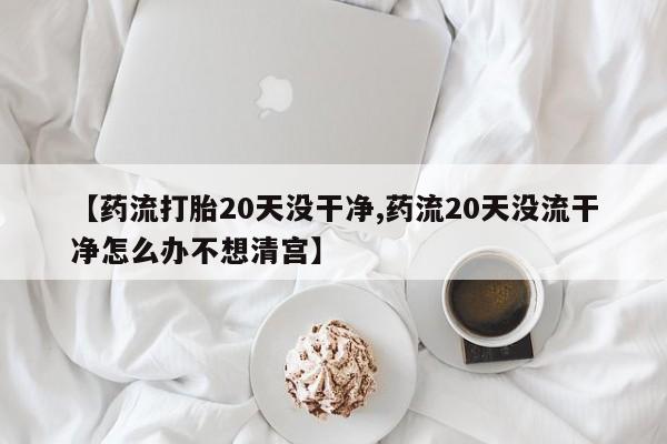 打胎药专卖微信全国包邮【药流打胎20天没干净,药流20天没流干净怎么办不想清宫】