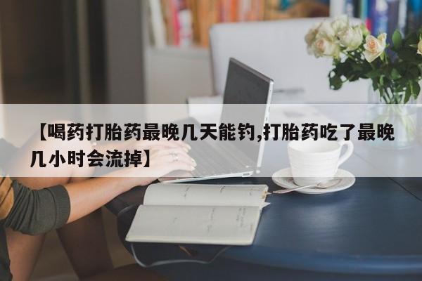 打胎药专卖微信全国包邮【喝药打胎药最晚几天能钓,打胎药吃了最晚几小时会流掉】