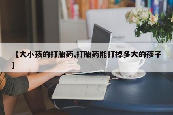 打胎药专卖微信全国包邮【大小孩的打胎药,打胎药能打掉多大的孩子】