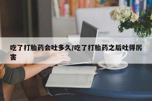 打胎药专卖微信全国包邮吃了打胎药会吐多久/吃了打胎药之后吐得厉害