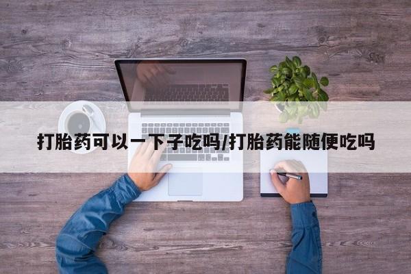打胎药专卖微信全国包邮打胎药可以一下子吃吗/打胎药能随便吃吗