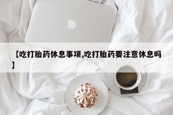 打胎药专卖微信全国包邮【吃打胎药休息事项,吃打胎药要注意休息吗】