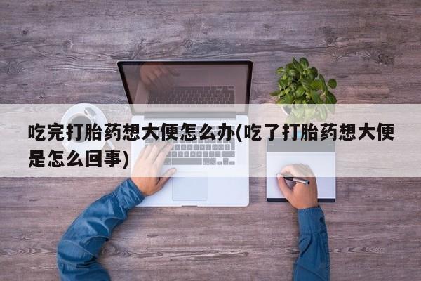 打胎药专卖微信全国包邮吃完打胎药想大便怎么办(吃了打胎药想大便是怎么回事)