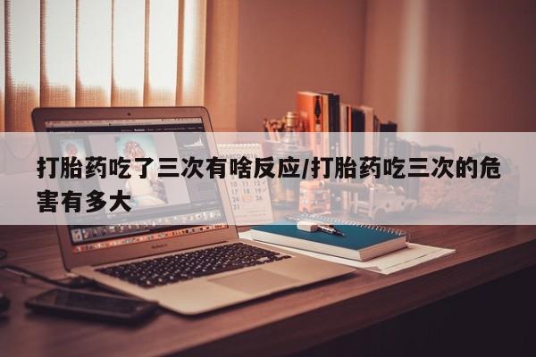 打胎药专卖微信全国包邮打胎药吃了三次有啥反应/打胎药吃三次的危害有多大
