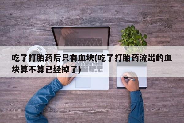 打胎药专卖微信全国包邮吃了打胎药后只有血块(吃了打胎药流出的血块算不算已经掉了)