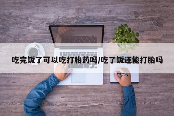 打胎药专卖微信全国包邮吃完饭了可以吃打胎药吗/吃了饭还能打胎吗