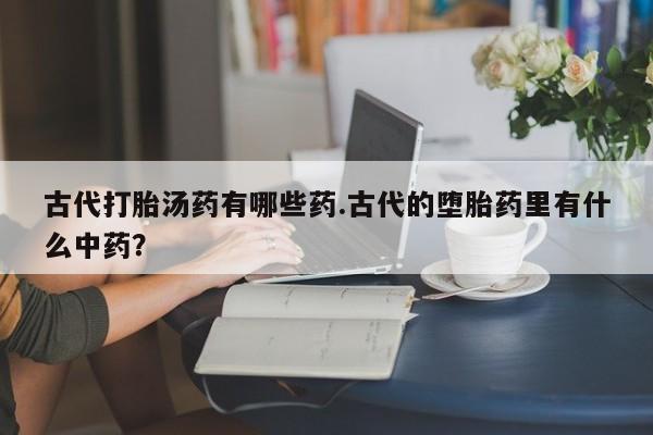 打胎药专卖微信全国包邮古代打胎汤药有哪些药.古代的堕胎药里有什么中药？