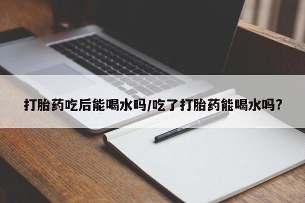 打胎药专卖微信全国包邮打胎药吃后能喝水吗/吃了打胎药能喝水吗?