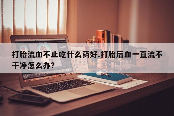 打胎药专卖微信全国包邮打胎流血不止吃什么药好.打胎后血一直流不干净怎么办？
