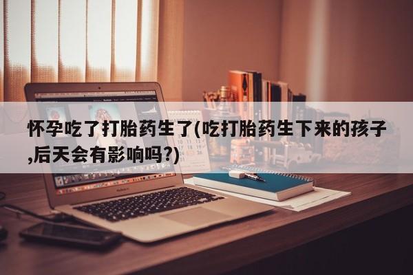 打胎药专卖微信全国包邮怀孕吃了打胎药生了(吃打胎药生下来的孩子,后天会有影响吗?)
