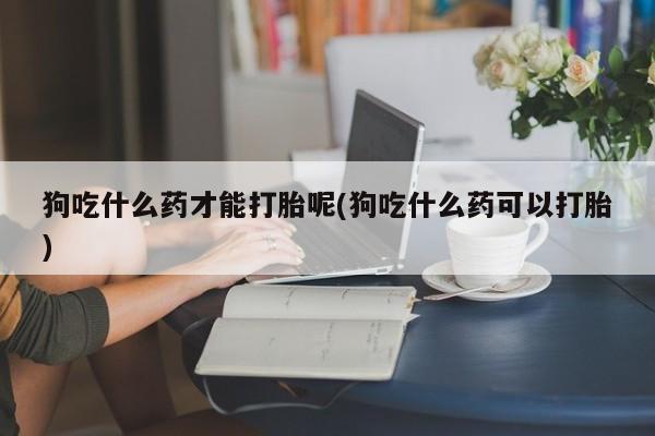 打胎药专卖微信全国包邮狗吃什么药才能打胎呢(狗吃什么药可以打胎)