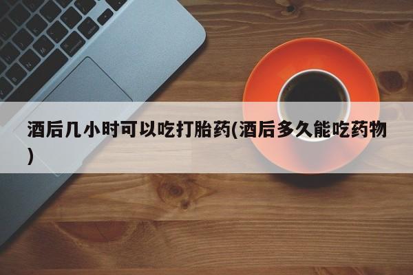 打胎药专卖微信全国包邮酒后几小时可以吃打胎药(酒后多久能吃药物)