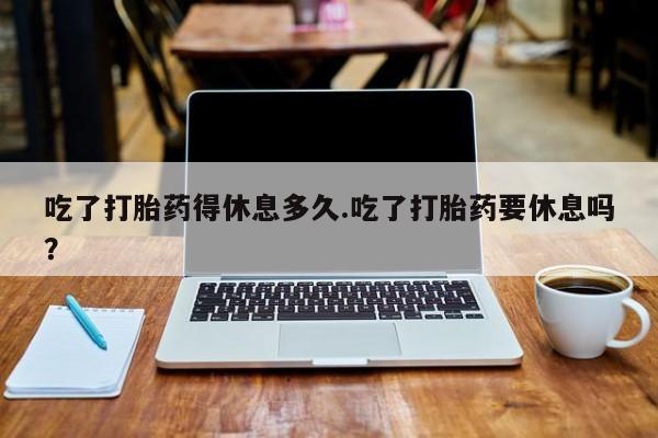 打胎药专卖微信全国包邮吃了打胎药得休息多久.吃了打胎药要休息吗？