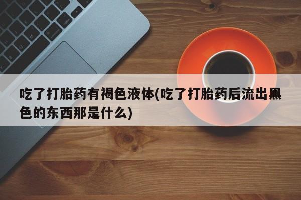 打胎药专卖微信全国包邮吃了打胎药有褐色液体(吃了打胎药后流出黑色的东西那是什么)