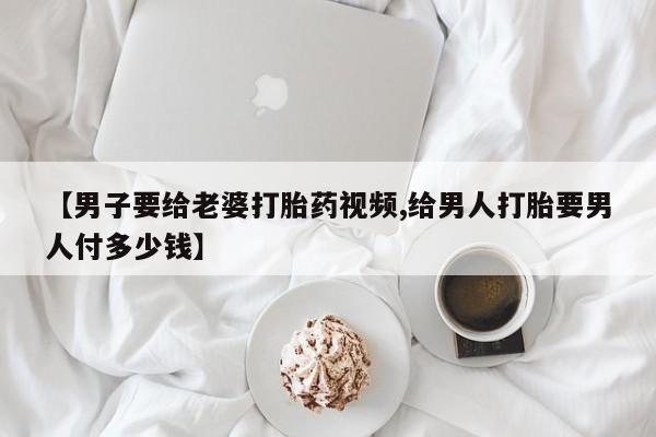 打胎药专卖微信全国包邮【男子要给老婆打胎药视频,给男人打胎要男人付多少钱】
