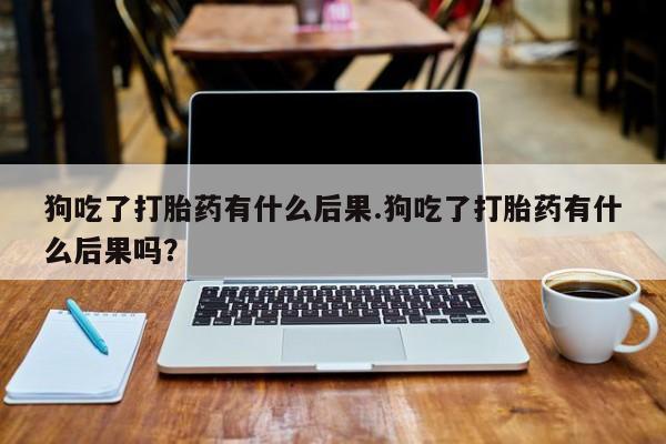打胎药专卖微信全国包邮狗吃了打胎药有什么后果.狗吃了打胎药有什么后果吗？