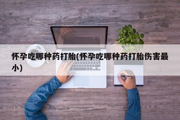 打胎药专卖微信全国包邮怀孕吃哪种药打胎(怀孕吃哪种药打胎伤害最小)