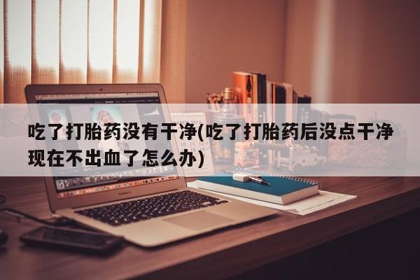 打胎药专卖微信全国包邮吃了打胎药没有干净(吃了打胎药后没点干净现在不出血了怎么办)