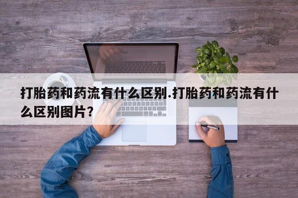 打胎药专卖微信全国包邮打胎药和药流有什么区别.打胎药和药流有什么区别图片？