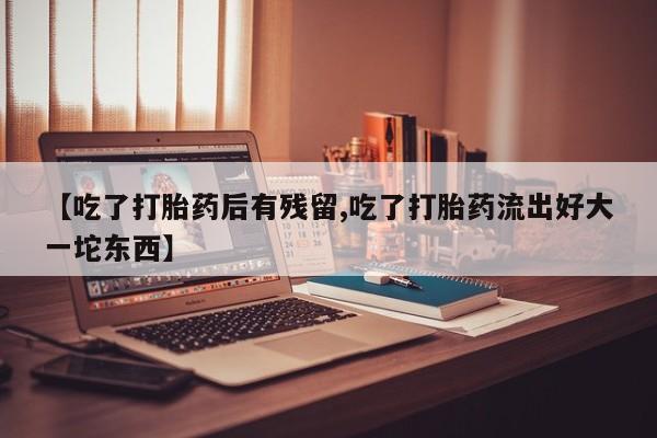 打胎药专卖微信全国包邮【吃了打胎药后有残留,吃了打胎药流出好大一坨东西】