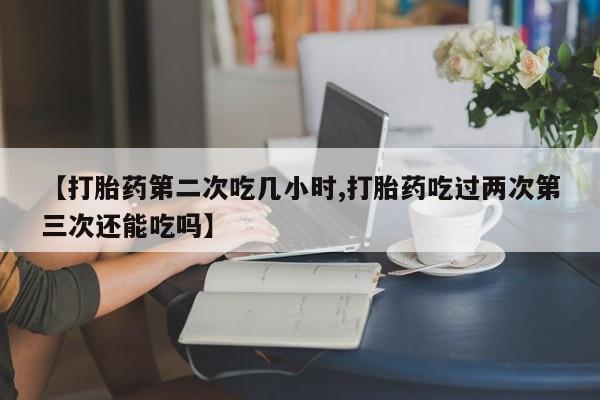 打胎药专卖微信全国包邮【打胎药第二次吃几小时,打胎药吃过两次第三次还能吃吗】