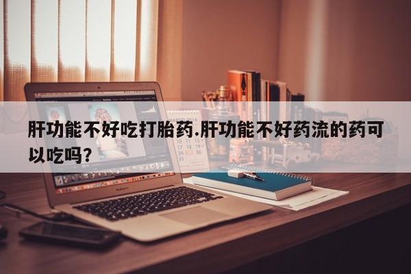 打胎药专卖微信全国包邮肝功能不好吃打胎药.肝功能不好药流的药可以吃吗？