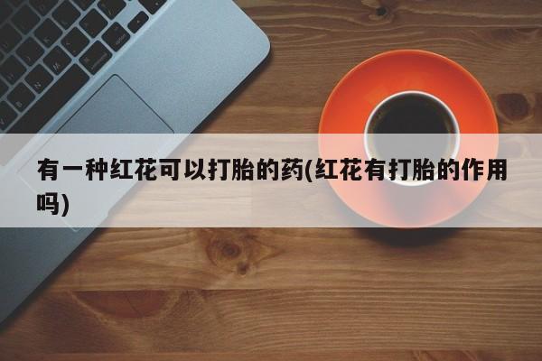 打胎药专卖微信全国包邮有一种红花可以打胎的药(红花有打胎的作用吗)
