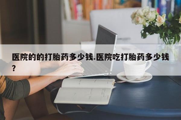 打胎药专卖微信全国包邮医院的的打胎药多少钱.医院吃打胎药多少钱？