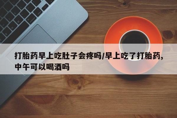 打胎药专卖微信全国包邮打胎药早上吃肚子会疼吗/早上吃了打胎药,中午可以喝酒吗