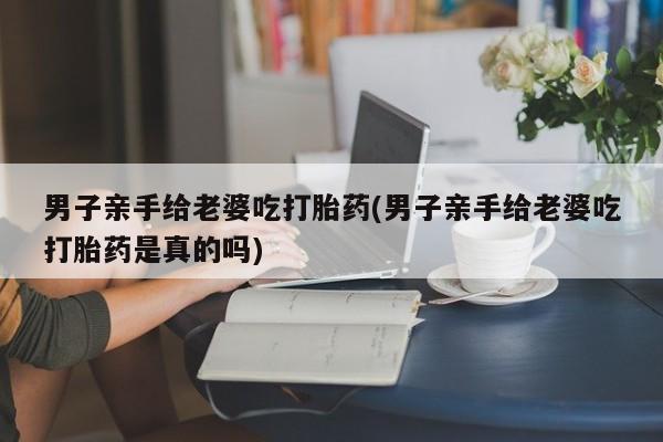 打胎药专卖微信全国包邮男子亲手给老婆吃打胎药(男子亲手给老婆吃打胎药是真的吗)