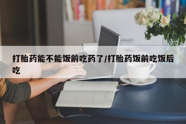 打胎药专卖微信全国包邮打胎药能不能饭前吃药了/打胎药饭前吃饭后吃