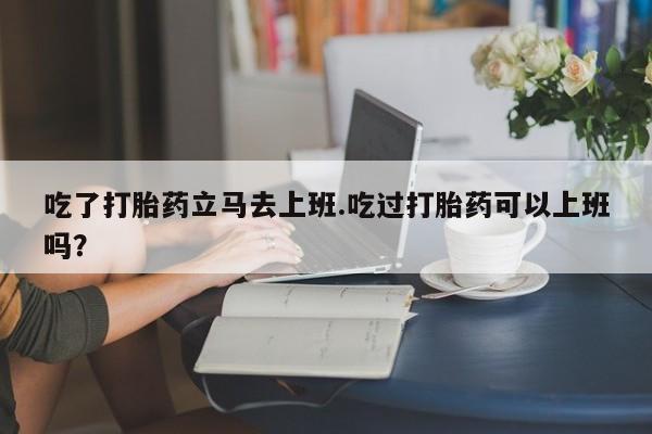 打胎药专卖微信全国包邮吃了打胎药立马去上班.吃过打胎药可以上班吗？