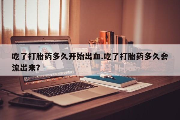 打胎药专卖微信全国包邮吃了打胎药多久开始出血.吃了打胎药多久会流出来？