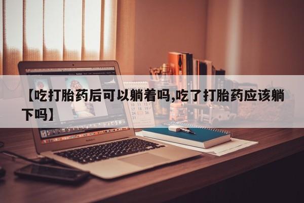 打胎药专卖微信全国包邮【吃打胎药后可以躺着吗,吃了打胎药应该躺下吗】