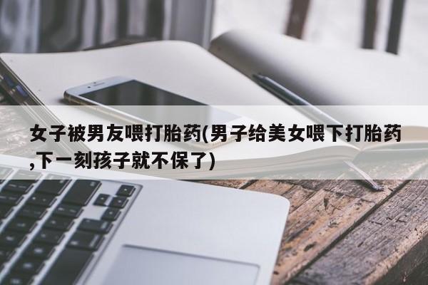 打胎药专卖微信全国包邮女子被男友喂打胎药(男子给美女喂下打胎药,下一刻孩子就不保了)