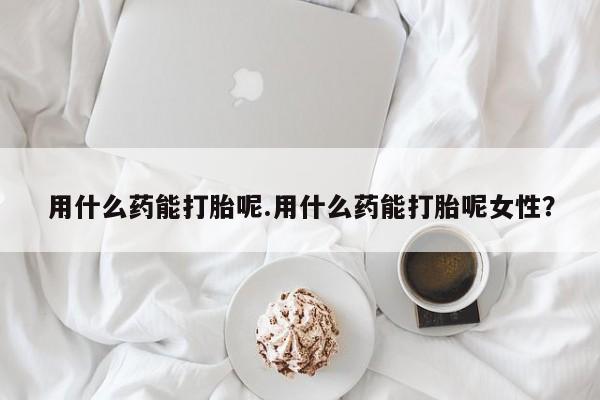 打胎药专卖微信全国包邮用什么药能打胎呢.用什么药能打胎呢女性？