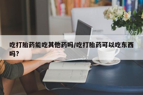 打胎药专卖微信全国包邮吃打胎药能吃其他药吗/吃打胎药可以吃东西吗?