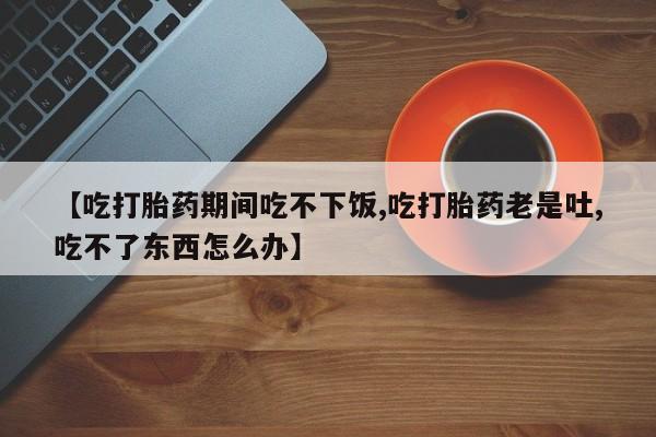 打胎药专卖微信全国包邮【吃打胎药期间吃不下饭,吃打胎药老是吐,吃不了东西怎么办】