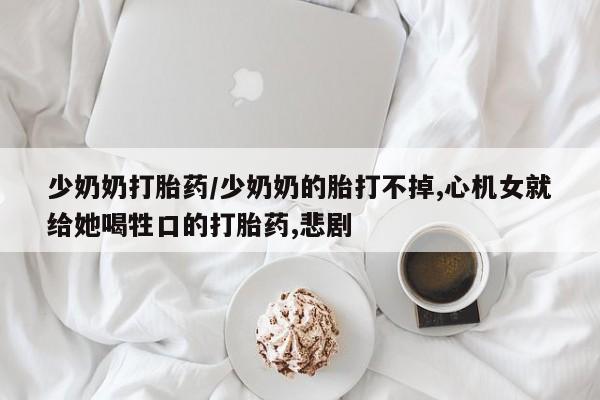 打胎药专卖微信全国包邮少奶奶打胎药/少奶奶的胎打不掉,心机女就给她喝牲口的打胎药,悲剧