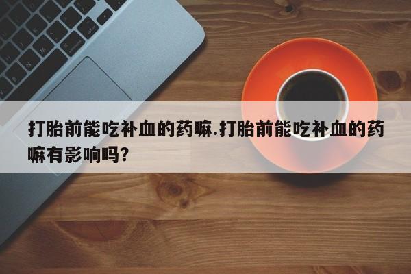 打胎药专卖微信全国包邮打胎前能吃补血的药嘛.打胎前能吃补血的药嘛有影响吗？