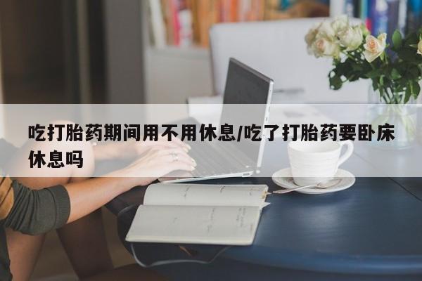 打胎药专卖微信全国包邮吃打胎药期间用不用休息/吃了打胎药要卧床休息吗