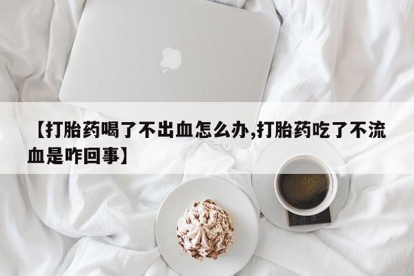 打胎药专卖微信全国包邮【打胎药喝了不出血怎么办,打胎药吃了不流血是咋回事】