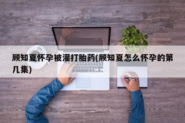 打胎药专卖微信全国包邮顾知夏怀孕被灌打胎药(顾知夏怎么怀孕的第几集)