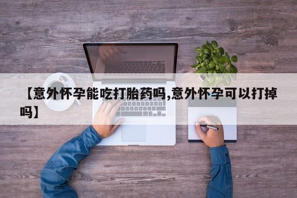 打胎药专卖微信全国包邮【意外怀孕能吃打胎药吗,意外怀孕可以打掉吗】