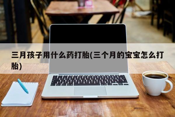打胎药专卖微信全国包邮三月孩子用什么药打胎(三个月的宝宝怎么打胎)