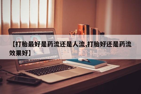 打胎药专卖微信全国包邮【打胎最好是药流还是人流,打胎好还是药流效果好】