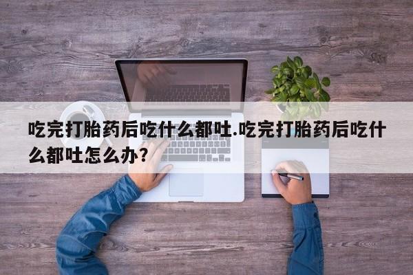 打胎药专卖微信全国包邮吃完打胎药后吃什么都吐.吃完打胎药后吃什么都吐怎么办？