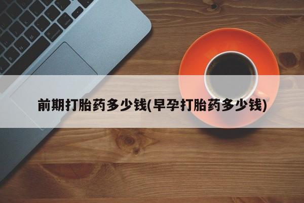 打胎药专卖微信全国包邮前期打胎药多少钱(早孕打胎药多少钱)