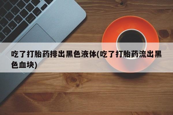 打胎药专卖微信全国包邮吃了打胎药排出黑色液体(吃了打胎药流出黑色血块)